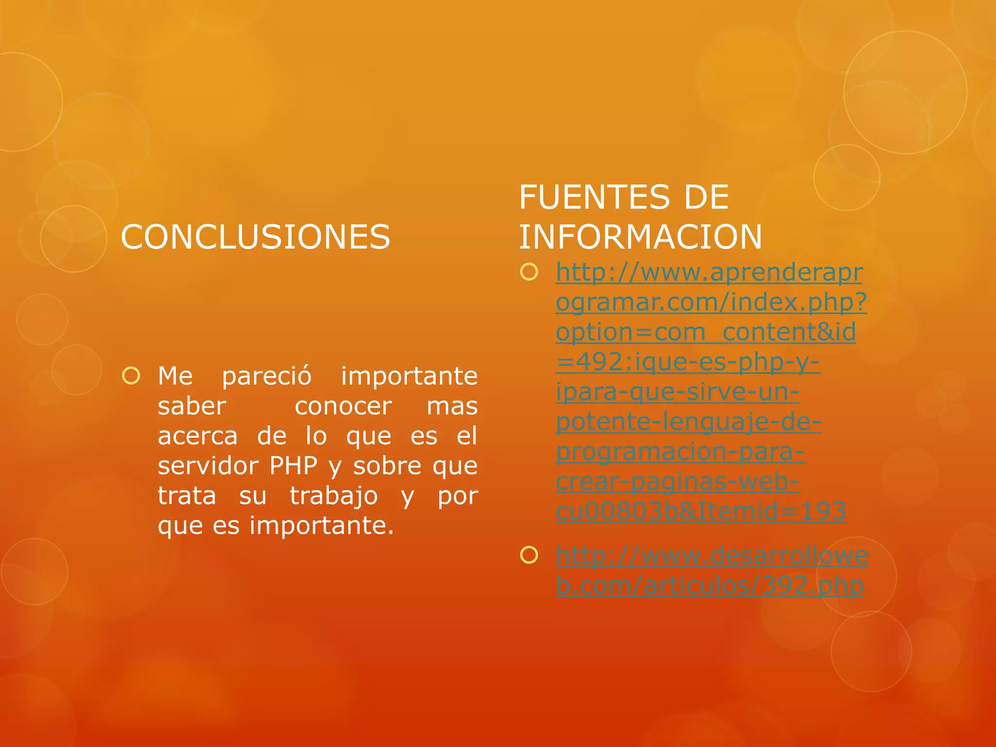 CONCLUSIONES
 Me pareció importante
saber conocer mas
acerca de lo que es el
servidor PHP y sobre que
trata su trabajo y por
que es importante.
FUENTES DE
INFORMACION
 http://www.aprenderapr
ogramar.com/index.php?
option=com_content&id
=492:ique-es-php-y-
ipara-que-sirve-un-
potente-lenguaje-de-
programacion-para-
crear-paginas-web-
cu00803b&Itemid=193
 http://www.desarrollowe
b.com/articulos/392.php
 