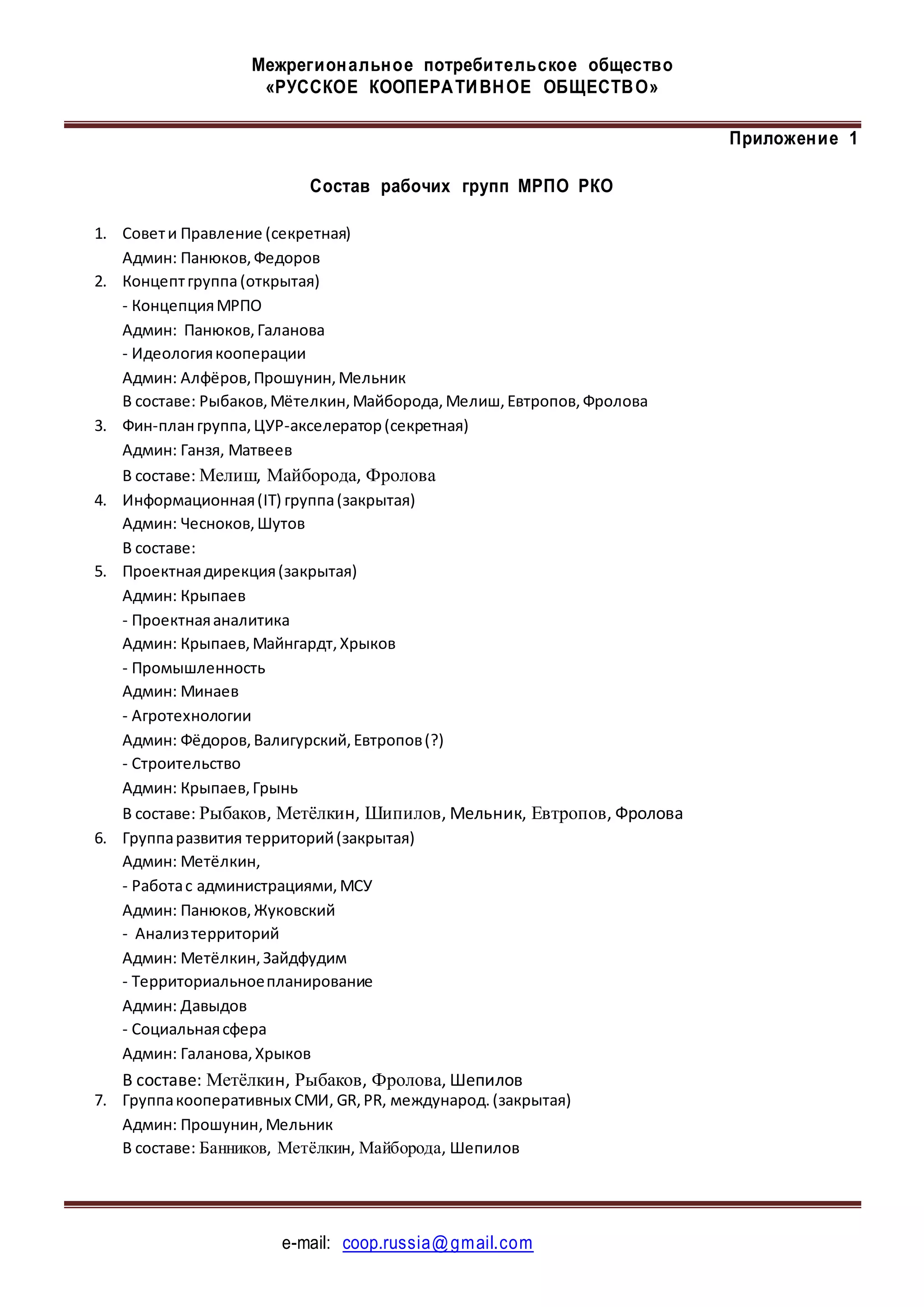 Межрегиональное потребительское общество
«РУССКОЕ КООПЕРАТИВНОЕ ОБЩЕСТВО»
e-mail: coop.russia@gmail.com
Приложение 1
Состав рабочих групп МРПО РКО
1. Совети Правление (секретная)
Админ: Панюков,Федоров
2. Концептгруппа(открытая)
- КонцепцияМРПО
Админ: Панюков,Галанова
- Идеологиякооперации
Админ: Алфёров,Прошунин,Мельник
В составе: Рыбаков,Мётелкин,Майборода,Мелиш,Евтропов,Фролова
3. Фин-плангруппа,ЦУР-акселератор(секретная)
Админ: Ганзя, Матвеев
В составе: Мелиш, Майборода, Фролова
4. Информационная(IT) группа(закрытая)
Админ: Чесноков,Шутов
В составе:
5. Проектнаядирекция(закрытая)
Админ: Крыпаев
- Проектнаяаналитика
Админ: Крыпаев,Майнгардт,Хрыков
- Промышленность
Админ: Минаев
- Агротехнологии
Админ: Фёдоров,Валигурский,Евтропов(?)
- Строительство
Админ: Крыпаев,Грынь
В составе: Рыбаков, Метёлкин, Шипилов, Мельник, Евтропов, Фролова
6. Группаразвития территорий(закрытая)
Админ: Метёлкин,
- Работас администрациями,МСУ
Админ: Панюков,Жуковский
- Анализтерриторий
Админ: Метёлкин,Зайдфудим
- Территориальноепланирование
Админ: Давыдов
- Социальнаясфера
Админ: Галанова,Хрыков
В составе: Метёлкин, Рыбаков, Фролова, Шепилов
7. Группакооперативных СМИ, GR,PR, международ.(закрытая)
Админ: Прошунин,Мельник
В составе: Банников, Метёлкин, Майборода, Шепилов
 