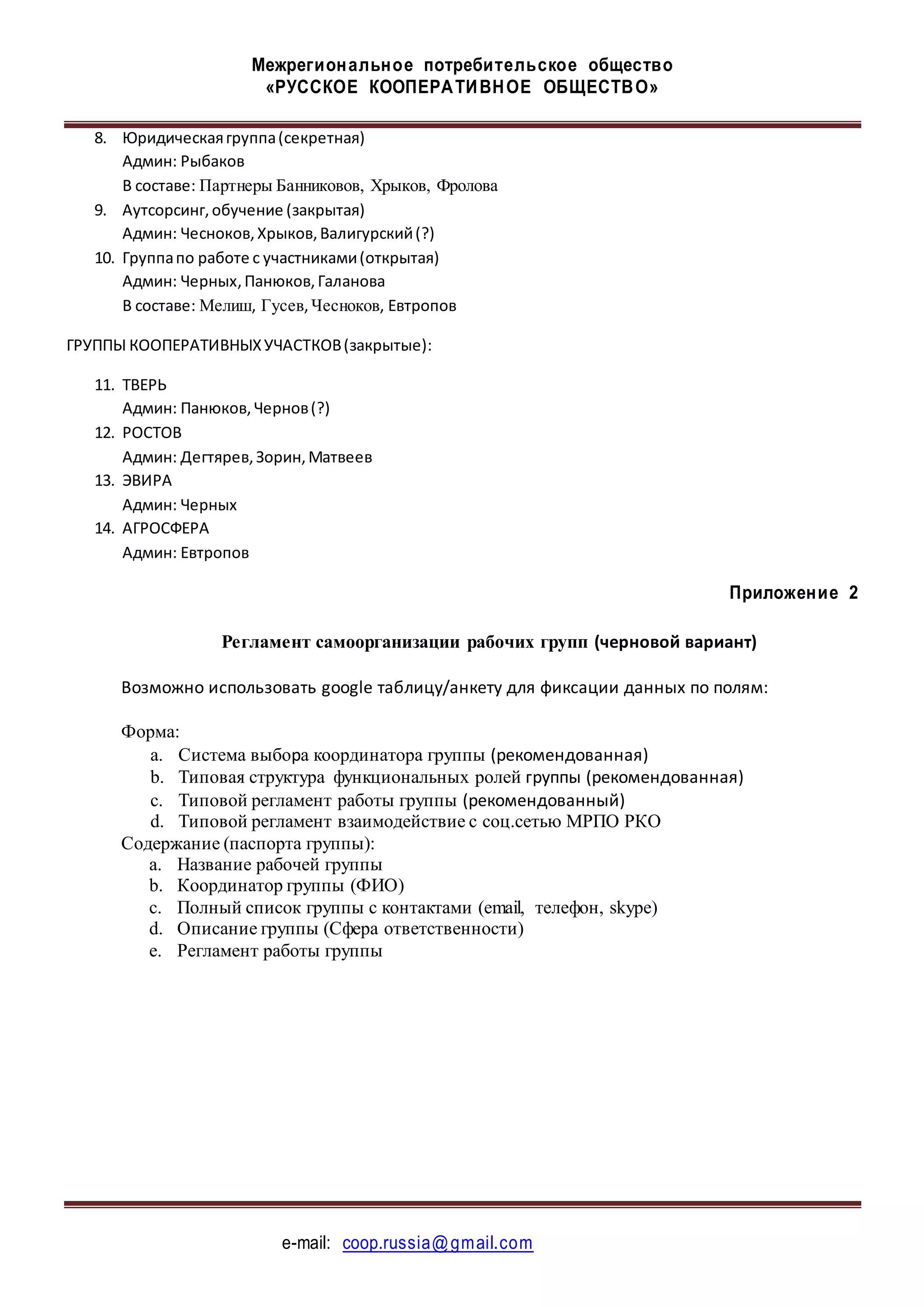 Межрегиональное потребительское общество
«РУССКОЕ КООПЕРАТИВНОЕ ОБЩЕСТВО»
e-mail: coop.russia@gmail.com
8. Юридическаягруппа(секретная)
Админ: Рыбаков
В составе: Партнеры Банниковов, Хрыков, Фролова
9. Аутсорсинг,обучение (закрытая)
Админ: Чесноков,Хрыков,Валигурский(?)
10. Группапо работе с участниками(открытая)
Админ: Черных,Панюков,Галанова
В составе: Мелиш, Гусев,Чесноков, Евтропов
ГРУППЫ КООПЕРАТИВНЫХУЧАСТКОВ(закрытые):
11. ТВЕРЬ
Админ: Панюков,Чернов(?)
12. РОСТОВ
Админ: Дегтярев,Зорин,Матвеев
13. ЭВИРА
Админ: Черных
14. АГРОСФЕРА
Админ: Евтропов
Приложение 2
Регламент самоорганизации рабочих групп (черновой вариант)
Возможно использовать google таблицу/анкету для фиксации данных по полям:
Форма:
a. Система выбора координатора группы (рекомендованная)
b. Типовая структура функциональных ролей группы (рекомендованная)
c. Типовой регламент работы группы (рекомендованный)
d. Типовой регламент взаимодействие с соц.сетью МРПО РКО
Содержание (паспорта группы):
a. Название рабочей группы
b. Координатор группы (ФИО)
c. Полный список группы с контактами (email, телефон, skype)
d. Описание группы (Сфера ответственности)
e. Регламент работы группы
 