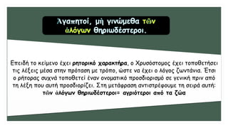 Επειδή το κείμενο έχει ρητορικό χαρακτήρα, ο Χρυσόστομος έχει τοποθετήσει
τις λέξεις μέσα στην πρόταση με τρόπο, ώστε να έχει ο λόγος ζωντάνια. Έτσι
ο ρήτορας συχνά τοποθετεί έναν ονοματικό προσδιορισμό σε γενική πριν από
τη λέξη που αυτή προσδιορίζει. Στη μετάφραση αντιστρέφουμε τη σειρά αυτή:
τῶν ἀλόγων θηριωδέστεροι= αγριότεροι από τα ζώα
 