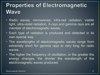 • Radio waves, microwaves, infra-red radiation, visible
light, ultra-violet radiation, X-rays and gamma rays are all
member of electromagnetic waves.
• Each type of radiation is produced and detected in its
own special way.
• The wavelengths of electromagnetic waves range from
extremely short for gamma rays to very long for radio
waves.
• The higher the frequency of oscillation, or the greater the
energy changes, the shorter the wavelength of the
electromagnetic waves produced.
Electromagnetic Spectrum 10
 