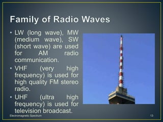 • LW (long wave), MW
(medium wave), SW
(short wave) are used
for AM radio
communication.
• VHF (very high
frequency) is used for
high quality FM stereo
radio.
• UHF (ultra high
frequency) is used for
television broadcast.
Electromagnetic Spectrum 13
 