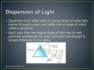 • Dispersion is an effect when a narrow beam of white light
passes through a prism and splits intro a range of colour
called a spectrum.
• Each color from the original beam of light has its own
particular wavelength (or color) and each wavelength is
slowed differently by the glass.
Electromagnetic Spectrum 3
 