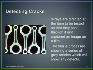• X-rays are directed at
the item to be tested
so that they pass
through it and
captured an image on
a film.
• The film is processed
showing a series of
grey shades which will
show any defects.
Electromagnetic Spectrum 33
 