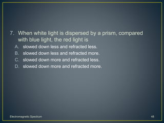7. When white light is dispersed by a prism, compared
with blue light, the red light is
A. slowed down less and refracted less.
B. slowed down less and refracted more.
C. slowed down more and refracted less.
D. slowed down more and refracted more.
Electromagnetic Spectrum 48
 