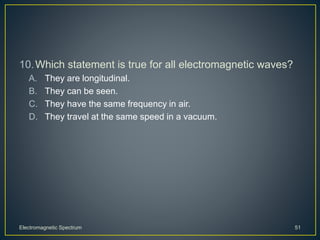 10.Which statement is true for all electromagnetic waves?
A. They are longitudinal.
B. They can be seen.
C. They have the same frequency in air.
D. They travel at the same speed in a vacuum.
Electromagnetic Spectrum 51
 