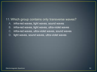 11.Which group contains only transverse waves?
A. infra-red waves, light waves, sound waves
B. infra-red waves, light waves, ultra-violet waves
C. infra-red waves, ultra-violet waves, sound waves
D. light waves, sound waves, ultra-violet waves
Electromagnetic Spectrum 52
 