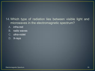 14.Which type of radiation lies between visible light and
microwaves in the electromagnetic spectrum?
A. infra-red
B. radio waves
C. ultra-violet
D. X-rays
Electromagnetic Spectrum 55
 