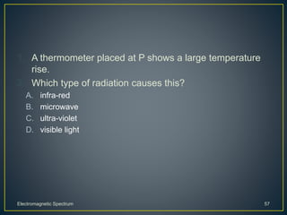 1. A thermometer placed at P shows a large temperature
rise.
2. Which type of radiation causes this?
A. infra-red
B. microwave
C. ultra-violet
D. visible light
Electromagnetic Spectrum 57
 