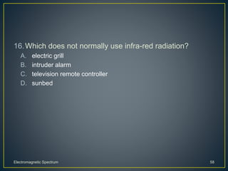 16.Which does not normally use infra-red radiation?
A. electric grill
B. intruder alarm
C. television remote controller
D. sunbed
Electromagnetic Spectrum 58
 