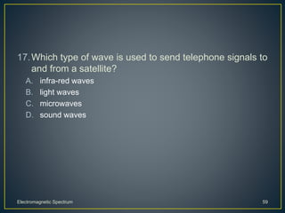 17.Which type of wave is used to send telephone signals to
and from a satellite?
A. infra-red waves
B. light waves
C. microwaves
D. sound waves
Electromagnetic Spectrum 59
 
