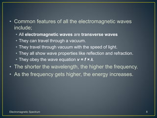 • Common features of all the electromagnetic waves
include;
• All electromagnetic waves are transverse waves
• They can travel through a vacuum.
• They travel through vacuum with the speed of light.
• They all show wave properties like reflection and refraction.
• They obey the wave equation v = f × λ.
• The shorter the wavelength, the higher the frequency.
• As the frequency gets higher, the energy increases.
Electromagnetic Spectrum 8
 