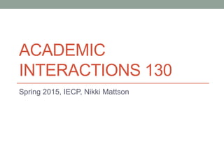 ACADEMIC
INTERACTIONS 130
Spring 2015, IECP, Nikki Mattson
 