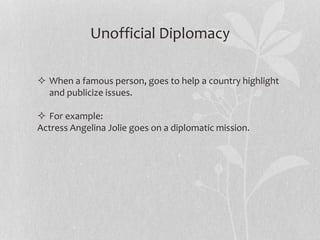 Unofficial Diplomacy
 When a famous person, goes to help a country highlight
and publicize issues.
 For example:
Actress Angelina Jolie goes on a diplomatic mission.
 