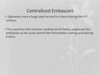 Centralized Embassies
 Diplomacy took a huge step forward in France during the 17th
century.
The countries first minister Cardinal de Richelieu, organized the
embassies so he could control the information coming and leaving
France.
 