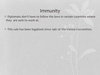 Immunity
 Diplomats don’t have to follow the laws in certain countries where
they are sent to work at.
 This rule has been legalized since 1961 at the Vienna Convention.
 