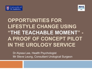 OPPORTUNITIES FOR
LIFESTYLE CHANGE USING
“THE TEACHABLE MOMENT” -
A PROOF OF CONCEPT PILOT
IN THE UROLOGY SERVICE
Dr Alyssa Lee, Health Psychologist
Mr Steve Leung, Consultant Urological Surgeon
 