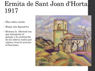 Ermita de Sant Joan d'Horta,
1917
• Óleo sobre cartón
• Etapa aún figurativa
• Destaca la libertad con
que interpreta el
paisaje y la sustitución
de los colores reales por
colores vivos lo acercan
al fauvismo.
 