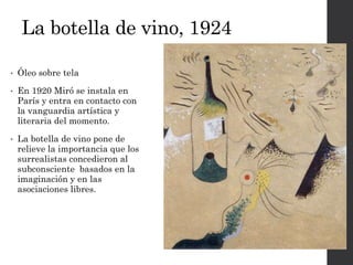 La botella de vino, 1924
• Óleo sobre tela
• En 1920 Miró se instala en
París y entra en contacto con
la vanguardia artística y
literaria del momento.
• La botella de vino pone de
relieve la importancia que los
surrealistas concedieron al
subconsciente basados en la
imaginación y en las
asociaciones libres.
 