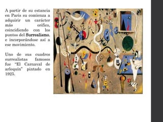 A partir de su estancia
en Paris su comienza a
adquirir un carácter
más orifico,
coincidiendo con los
puntos del Surrealismo,
e incorporándose así a
ese movimiento.
Uno de sus cuadros
surrealistas famosos
fue “El Carnaval de
arlequín” pintado en
1925.
 