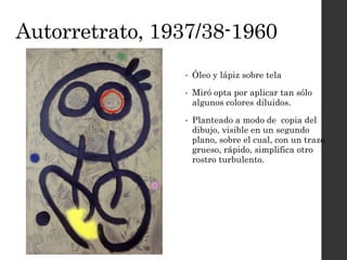 Autorretrato, 1937/38-1960
• Óleo y lápiz sobre tela
• Miró opta por aplicar tan sólo
algunos colores diluidos.
• Planteado a modo de copia del
dibujo, visible en un segundo
plano, sobre el cual, con un trazo
grueso, rápido, simplifica otro
rostro turbulento.
 