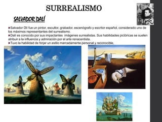 SALVADOR DALÍ
Salvador Dlí fue un pintor, escultor, grabador, escenógrafo y escritor español, considerado uno de
los máximos representantes del surrealismo.
Dalí es conocido por sus impactantes imágenes surrealistas. Sus habilidades pictóricas se suelen
atribuir a la influencia y admiración por el arte renacentista.
Tuvo la habilidad de forjar un estilo marcadamente personal y reconocible,
SURREALISMO
 