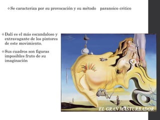 Dalí es el más escandaloso y
extravagante de los pintores
de este movimiento.
Sus cuadros son figuras
imposibles fruto de su
imaginación
Se caracteriza por su provocación y su método “ paranoico-critico “
 