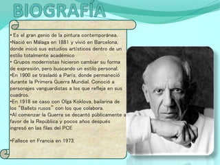 • Es el gran genio de la pintura contemporánea.
•Nació en Málaga en 1881 y vivió en Barcelona,
donde inició sus estudios artísticos dentro de un
estilo totalmente académico
• Grupos modernistas hicieron cambiar su forma
de expresión, pero buscando un estilo personal.
•En 1900 se trasladó a París, donde permaneció
durante la Primera Guerra Mundial. Conoció a
personajes vanguardistas a los que refleja en sus
cuadros.
•En 1918 se caso con Olga Koklova, bailarina de
los “Ballets rusos” con los que colabora.
•Al comenzar la Guerra se decantó públicamente a
favor de la República y pocos años después
ingresó en las filas del PCE
•Fallece en Francia en 1973.
 