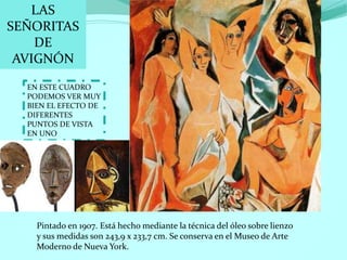 LAS
SEÑORITAS
DE
AVIGNÓN
EN ESTE CUADRO
PODEMOS VER MUY
BIEN EL EFECTO DE
DIFERENTES
PUNTOS DE VISTA
EN UNO
Pintado en 1907. Está hecho mediante la técnica del óleo sobre lienzo
y sus medidas son 243,9 x 233,7 cm. Se conserva en el Museo de Arte
Moderno de Nueva York.
 
