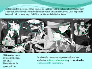 Pintado en los meses de mayo y junio de 1937, cuyo título alude al bombardeo de
Guernica, ocurrido el 26 de abril de dicho año, durante la Guerra Civil Española.
Fue realizado por encargo del Director General de Bellas Artes.
El Guernica es un
óleo sobre lienzo,
con unas
dimensiones de
3,50 x 7,80 m.
En el cuadro aparecen representados nueve
símbolos: seis seres humanos y tres animales
(toro, caballo y paloma).
 