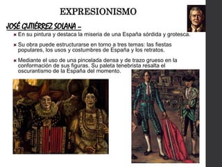JOSÉ GUTIÉRREZ SOLANA –
En su pintura y destaca la miseria de una España sórdida y grotesca.
Su obra puede estructurarse en torno a tres temas: las fiestas
populares, los usos y costumbres de España y los retratos.
Mediante el uso de una pincelada densa y de trazo grueso en la
conformación de sus figuras. Su paleta tenebrista resalta el
oscurantismo de la España del momento.
EXPRESIONISMO
 