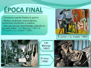 • Comienza cuando finaliza la guerra.
• Realiza cerámicas sorprendentes,
numerosas esculturas y cuadros.
• Usa una técnica desenfadada reflejada en
su serie sobre “Las Meninas”(1957) o
“El pintor y su modelo”(1963).
El pintor y su modelo (1963)
Las
Meninas
(1957)
El beso
(1969)
 