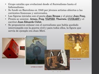 • Grupo catalán que evolucionó desde el Surrealismo hasta el
Informalismo.
• Se fundó en Barcelona en 1948 por jóvenes artistas abiertos a las
corrientes francesas y universales.
• Las figuras iniciales son el poeta Joan Brossa y el pintor Joan Ponç,
• Pronto se unieron Arnau, Puig, TÀPIES, Tharrats, CUIXART y el
escritor Juan Eduardo Cirlot.
• Se propusieron enlazar con el surrealismo que había quedado
interrumpido con la guerra civil y para todos ellos, la figura que
servía de ejemplo era Joan Miró.
 