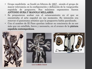 • Grupo madrileño se fundó en febrero de 1957 , siendo el grupo de
mayor relevancia en la configuración y definición de la vanguardia
española de posguerra. Sus máximos exponentes fueron
ANTONIO SURA Y MANOLO MILLARES.
• Se propusieron acabar con el estancamiento en el que se
encontraba el arte español en ese momento. Su intención era
renovar el panorama artístico que la posguerra había paralizado.
• Con el nombre de El Paso querían indicar su conciencia de no ser
más que un estallido, breve y necesario, en el avance de la pintura
española contemporánea.
 