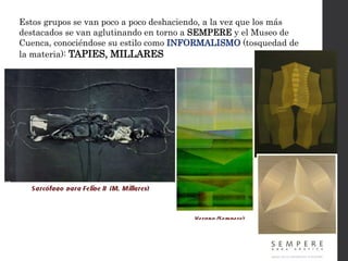 Estos grupos se van poco a poco deshaciendo, a la vez que los más
destacados se van aglutinando en torno a SEMPERE y el Museo de
Cuenca, conociéndose su estilo como INFORMALISMO (tosquedad de
la materia): TAPIES, MILLARES
 