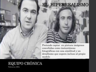EQUIPO CRÓNICA
Valencia,1964.
EL HIPERREALISMO
Pretende captar en pintura imágenes
concebidas como instantáneas
fotográficas con una similitud y un
detallismo que supera incluso al propio
modelo
 