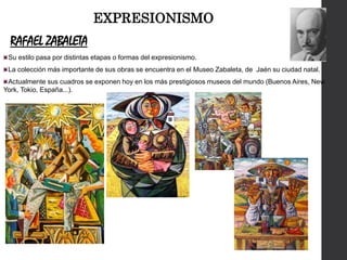 RAFAEL ZABALETA
Su estilo pasa por distintas etapas o formas del expresionismo.
La colección más importante de sus obras se encuentra en el Museo Zabaleta, de Jaén su ciudad natal.
Actualmente sus cuadros se exponen hoy en los más prestigiosos museos del mundo (Buenos Aires, New
York, Tokio, España...).
EXPRESIONISMO
 