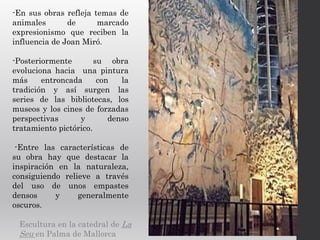 -En sus obras refleja temas de
animales de marcado
expresionismo que reciben la
influencia de Joan Miró.
-Posteriormente su obra
evoluciona hacia una pintura
más entroncada con la
tradición y así surgen las
series de las bibliotecas, los
museos y los cines de forzadas
perspectivas y denso
tratamiento pictórico.
-Entre las características de
su obra hay que destacar la
inspiración en la naturaleza,
consiguiendo relieve a través
del uso de unos empastes
densos y generalmente
oscuros.
Escultura en la catedral de La
Seu en Palma de Mallorca
 
