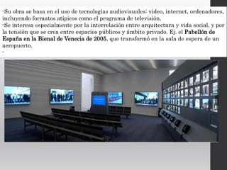 -Su obra se basa en el uso de tecnologías audiovisuales: video, internet, ordenadores,
incluyendo formatos atípicos como el programa de televisión.
-Se interesa especialmente por la interrelación entre arquitectura y vida social, y por
la tensión que se crea entre espacios públicos y ámbito privado. Ej. el Pabellón de
España en la Bienal de Venecia de 2005, que transformó en la sala de espera de un
aeropuerto.
-
 