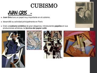 JUAN GRIS -
Juan Gris tuvo un papel muy importante en el cubismo.
desarrolló su actividad principalmente en París
Creó uncubismo sintético de gran elegancia, introduciendo papeles en sus
producciones artísticas, la técnica del papier collé.
CUBISMO
 