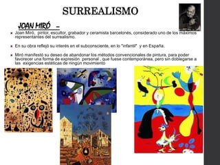 JOAN MIRÓ –
Joan Miró, pintor, escultor, grabador y ceramista barcelonés, considerado uno de los máximos
representantes del surrealismo.
En su obra reflejó su interés en el subconsciente, en lo "infantil" y en España.
Miró manifestó su deseo de abandonar los métodos convencionales de pintura, para poder
favorecer una forma de expresión personal , que fuese contemporánea, pero sin doblegarse a
las exigencias estéticas de ningún movimiento
SURREALISMO
 