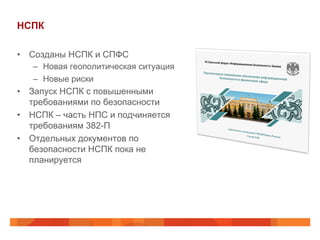 НСПК
•  Созданы НСПК и СПФС
–  Новая геополитическая ситуация
–  Новые риски
•  Запуск НСПК с повышенными
требованиями по безопасности
•  НСПК – часть НПС и подчиняется
требованиям 382-П
•  Отдельных документов по
безопасности НСПК пока не
планируется
 