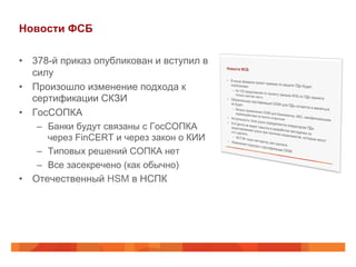 Новости ФСБ
•  378-й приказ опубликован и вступил в
силу
•  Произошло изменение подхода к
сертификации СКЗИ
•  ГосСОПКА
–  Банки будут связаны с ГосСОПКА
через FinCERT и через закон о КИИ
–  Типовых решений СОПКА нет
–  Все засекречено (как обычно)
•  Отечественный HSM в НСПК
 