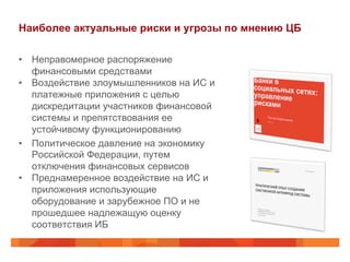 Наиболее актуальные риски и угрозы по мнению ЦБ
•  Неправомерное распоряжение
финансовыми средствами
•  Воздействие злоумышленников на ИС и
платежные приложения с целью
дискредитации участников финансовой
системы и препятствования ее
устойчивому функционированию
•  Политическое давление на экономику
Российской Федерации, путем
отключения финансовых сервисов
•  Преднамеренное воздействие на ИС и
приложения использующие
оборудование и зарубежное ПО и не
прошедшее надлежащую оценку
соответствия ИБ
 