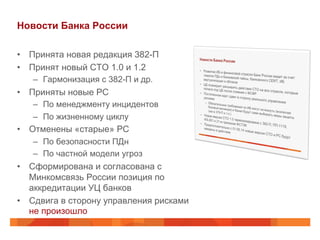Новости Банка России
•  Принята новая редакция 382-П
•  Принят новый СТО 1.0 и 1.2
–  Гармонизация с 382-П и др.
•  Приняты новые РС
–  По менеджменту инцидентов
–  По жизненному циклу
•  Отменены «старые» РС
–  По безопасности ПДн
–  По частной модели угроз
•  Сформирована и согласована с
Минкомсвязь России позиция по
аккредитации УЦ банков
•  Сдвига в сторону управления рисками
не произошло
 