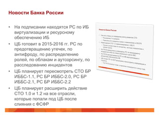 Новости Банка России
•  На подписании находятся РС по ИБ
виртуализации и ресурсному
обеспечению ИБ
•  ЦБ готовит в 2015-2016 гг. РС по
предотвращению утечек, по
антифроду, по распределению
ролей, по облакам и аутсорсингу, по
расследованию инцидентов
•  ЦБ планирует пересмотреть СТО БР
ИББС-1.1, РС БР ИББС-2.0, РС БР
ИББС-2.1, РС БР ИББС-2.2
•  ЦБ планирует расширить действие
СТО 1.0 и 1.2 на все отрасли,
которые попали под ЦБ после
слияния с ФСФР
 