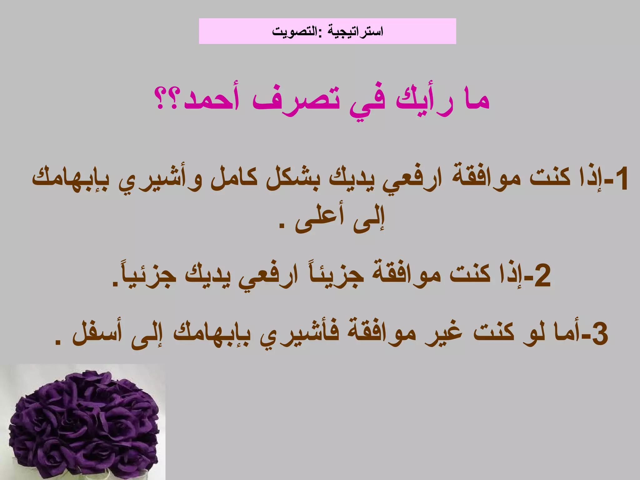 1‫بإبهامك‬ ‫وأشيري‬ ‫كامل‬ ‫بشكل‬ ‫يديك‬ ‫ابرفعي‬ ‫موافقة‬ ‫كنت‬ ‫-إذا‬
. ‫أعلى‬ ‫إلى‬
2.‫ا‬ً‫جزئي‬ ‫يديك‬ ‫ابرفعي‬ ‫ا‬ً‫جزيئ‬ ‫موافقة‬ ‫كنت‬ ‫-إذا‬
3. ‫أسفل‬ ‫إلى‬ ‫بإبهامك‬ ‫فأشيري‬ ‫موافقة‬ ‫غير‬ ‫كنت‬ ‫لو‬ ‫-أما‬
‫:التصويت‬ ‫استراتيجية‬
‫أحمد؟؟‬ ‫تصرف‬ ‫في‬ ‫برأيك‬ ‫ما‬
 