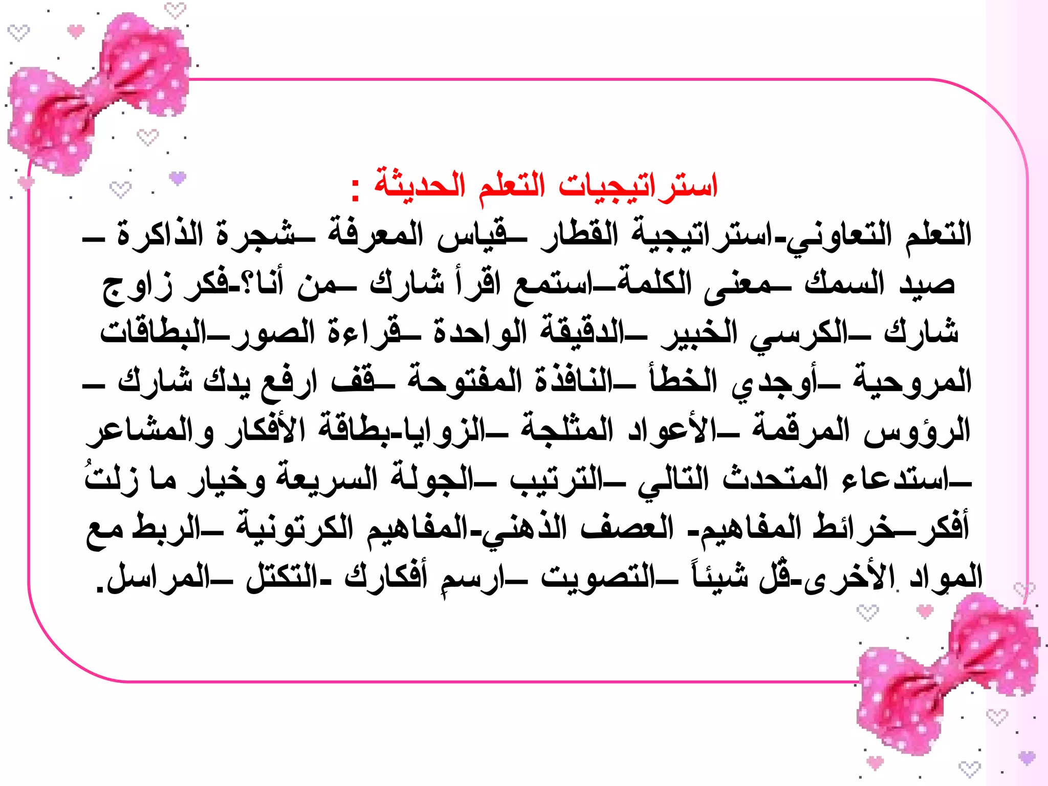 : ‫الحديثة‬ ‫التعلم‬ ‫استراتيجيات‬
– ‫الذاكرة‬ ‫–شجرة‬ ‫المعرفة‬ ‫–قياس‬ ‫القطار‬ ‫التعاوني-استراتيجية‬ ‫التعلم‬
‫زاوج‬ ‫أنا؟-فكر‬ ‫–من‬ ‫شارك‬ ‫اقرأ‬ ‫الكلمة–استمع‬ ‫–معنى‬ ‫السمك‬ ‫صيد‬
‫الصور–البطاقات‬ ‫–قراءة‬ ‫الواحدة‬ ‫–الدقيقة‬ ‫الخبير‬ ‫–الكرسي‬ ‫شارك‬
– ‫شارك‬ ‫يدك‬ ‫ارفع‬ ‫–قف‬ ‫المفتوحة‬ ‫–النافذة‬ ‫الخطأ‬ ‫–أوجدي‬ ‫المروحية‬
‫والمشاعر‬ ‫الفكار‬ ‫–الزوايا-بطاقة‬ ‫المثلجة‬ ‫–العواد‬ ‫المرقمة‬ ‫الرؤوس‬
‫ت‬ُ  ‫زل‬ ‫ما‬ ‫وخيار‬ ‫السريعة‬ ‫–الجولة‬ ‫–الترتيب‬ ‫التالي‬ ‫المتحدث‬ ‫–استدعاء‬
‫مع‬ ‫–الربط‬ ‫الكرتونية‬ ‫الذهني-المفاهيم‬ ‫العصف‬ -‫المفاهيم‬ ‫أفكر–خرائط‬
.‫–المراسل‬ ‫-التكتل‬ ‫أفكارك‬ ‫م‬ِ  ‫–ارس‬ ‫–التصويت‬ ‫ا‬ً ‫شيئ‬ ‫قل‬ُ -‫الخرى‬ ‫المواد‬
 