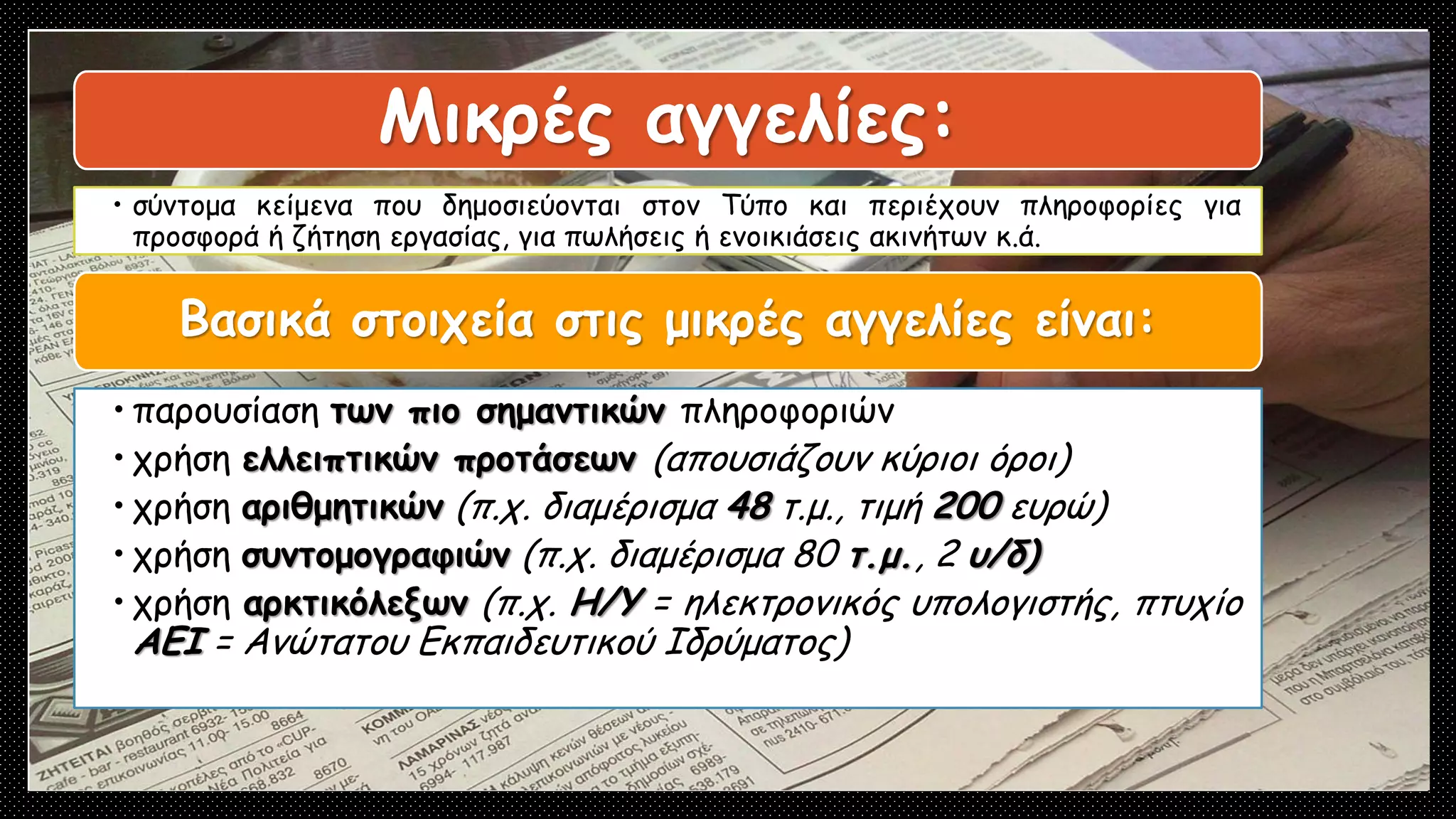 Μικρές αγγελίες:
• σύντομα κείμενα που δημοσιεύονται στον Τύπο και περιέχουν πληροφορίες για
προσφορά ή ζήτηση εργασίας, για πωλήσεις ή ενοικιάσεις ακινήτων κ.ά.
Βασικά στοιχεία στις μικρές αγγελίες είναι:
• παρουσίαση των πιο σημαντικών πληροφοριών
• χρήση ελλειπτικών προτάσεων (απουσιάζουν κύριοι όροι)
• χρήση αριθμητικών (π.χ. διαμέρισμα 48 τ.μ., τιμή 200 ευρώ)
• χρήση συντομογραφιών (π.χ. διαμέρισμα 80 τ.μ., 2 υ/δ)
• χρήση αρκτικόλεξων (π.χ. Η/Υ = ηλεκτρονικός υπολογιστής, πτυχίο
ΑΕΙ = Ανώτατου Εκπαιδευτικού Ιδρύματος)
Μικρές αγγελίες:
• σύντομα κείμενα που δημοσιεύονται στον Τύπο και περιέχουν πληροφορίες για
προσφορά ή ζήτηση εργασίας, για πωλήσεις ή ενοικιάσεις ακινήτων κ.ά.
Βασικά στοιχεία στις μικρές αγγελίες είναι:
• παρουσίαση των πιο σημαντικών πληροφοριών
• χρήση ελλειπτικών προτάσεων (απουσιάζουν κύριοι όροι)
• χρήση αριθμητικών (π.χ. διαμέρισμα 48 τ.μ., τιμή 200 ευρώ)
• χρήση συντομογραφιών (π.χ. διαμέρισμα 80 τ.μ., 2 υ/δ)
• χρήση αρκτικόλεξων (π.χ. Η/Υ = ηλεκτρονικός υπολογιστής, πτυχίο
ΑΕΙ = Ανώτατου Εκπαιδευτικού Ιδρύματος)
 