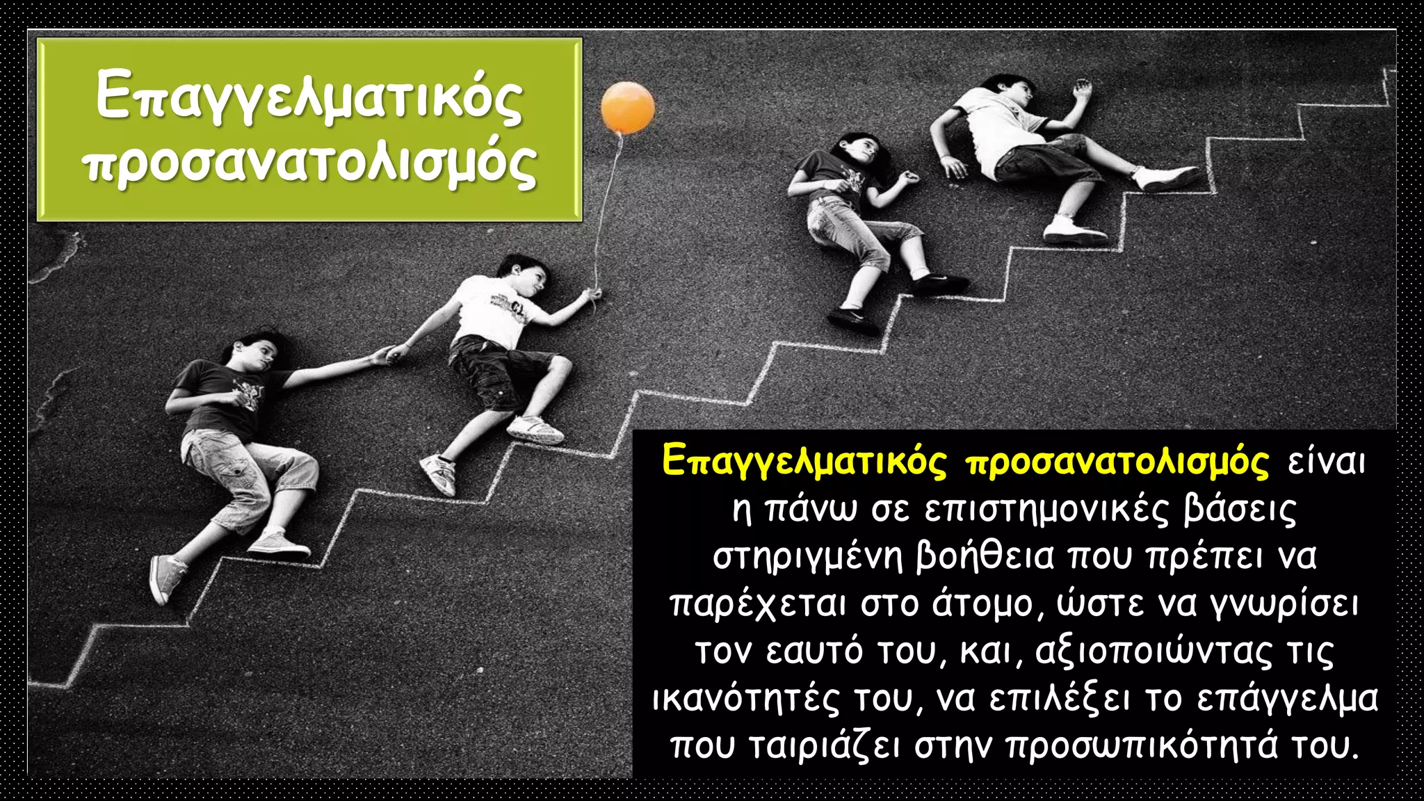 Επαγγελματικός
προσανατολισμός
Επαγγελματικός προσανατολισμός είναι
η πάνω σε επιστημονικές βάσεις
στηριγμένη βοήθεια που πρέπει να
παρέχεται στο άτομο, ώστε να γνωρίσει
τον εαυτό του, και, αξιοποιώντας τις
ικανότητές του, να επιλέξει το επάγγελμα
που ταιριάζει στην προσωπικότητά του.
 